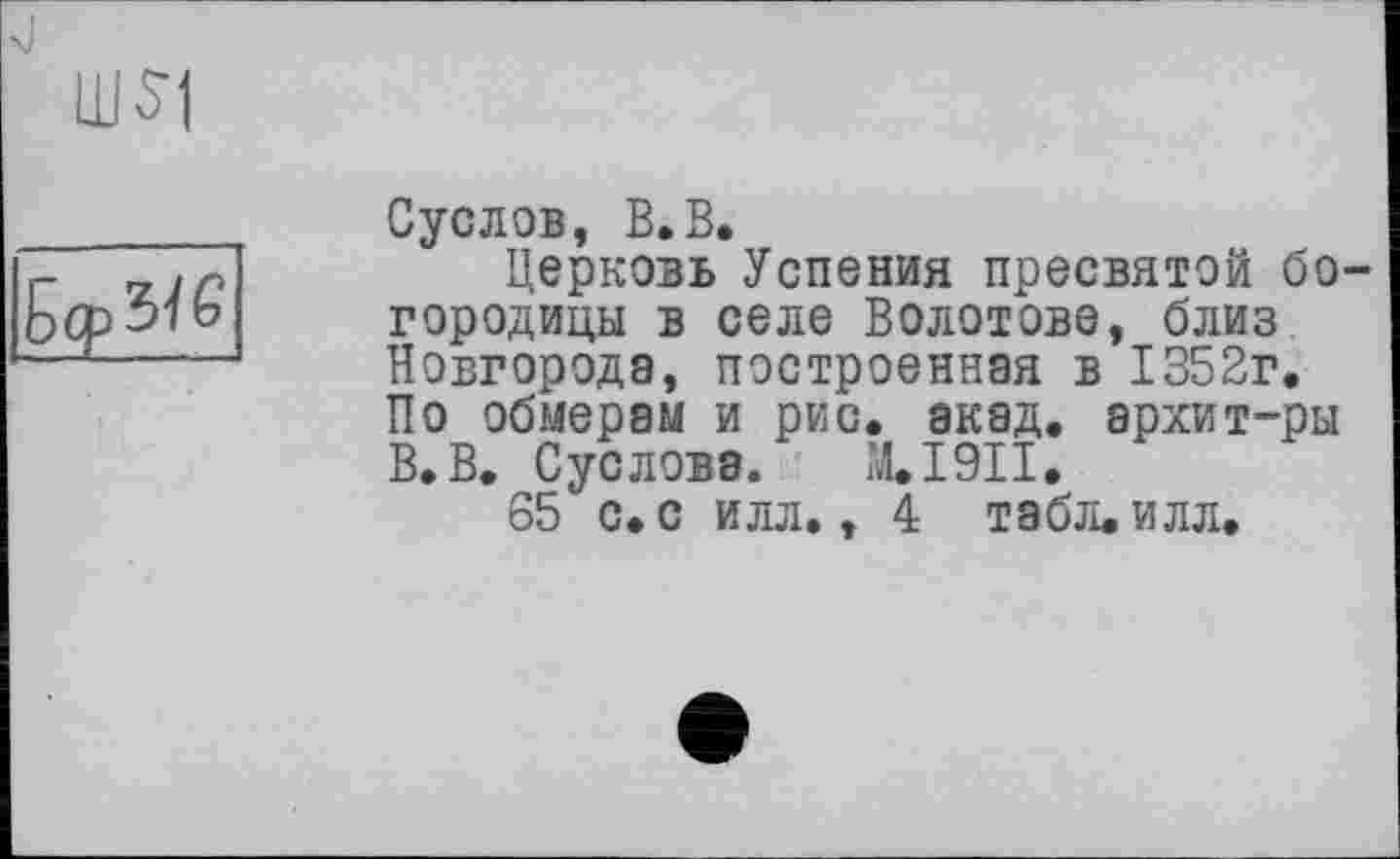 ﻿um
Бер зї £
Суслов, В.В.
Церковь Успения пресвятой богородицы в селе Болотове, близ Новгорода, построенная в 1352г. По обмерам и рис. акад, архит-ры В.В. Суслова. М.І9ІІ.
65 с. с илл., 4 табл. илл.